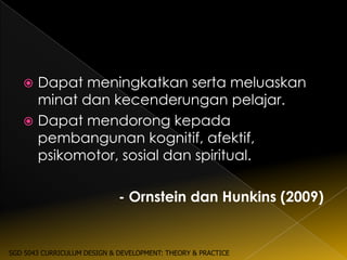  Dapat meningkatkan serta meluaskan
     minat dan kecenderungan pelajar.
    Dapat mendorong kepada
     pembangunan kognitif, afektif,
     psikomotor, sosial dan spiritual.

                             - Ornstein dan Hunkins (2009)


SGD 5043 CURRICULUM DESIGN & DEVELOPMENT: THEORY & PRACTICE
 