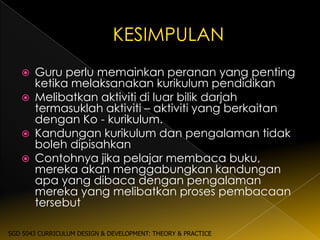    Guru perlu memainkan peranan yang penting
       ketika melaksanakan kurikulum pendidikan
      Melibatkan aktiviti di luar bilik darjah
       termasuklah aktiviti – aktiviti yang berkaitan
       dengan Ko - kurikulum.
      Kandungan kurikulum dan pengalaman tidak
       boleh dipisahkan
      Contohnya jika pelajar membaca buku,
       mereka akan menggabungkan kandungan
       apa yang dibaca dengan pengalaman
       mereka yang melibatkan proses pembacaan
       tersebut

SGD 5043 CURRICULUM DESIGN & DEVELOPMENT: THEORY & PRACTICE
 