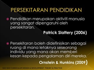   Pendidikan merupakan aktiviti manusia
       yang sangat dipengaruhi oleh
       persekitaran.
                                        Patrick Slattery (2006)

      Persekitaran boleh didefinisikan sebagai
       ruang di mana letaknya seseorang
       individu yang mana akan memberi
       kesan kepada pengalaman diri mereka.
                                    Ornstein & Hunkins (2009)
SGD 5043 CURRICULUM DESIGN & DEVELOPMENT: THEORY & PRACTICE
 