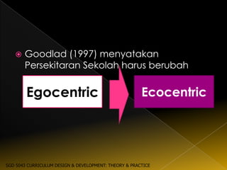    Goodlad (1997) menyatakan
       Persekitaran Sekolah harus berubah


        Egocentric                                     Ecocentric




SGD 5043 CURRICULUM DESIGN & DEVELOPMENT: THEORY & PRACTICE
 