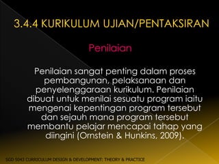 Penilaian

          Penilaian sangat penting dalam proses
            pembangunan, pelaksanaan dan
          penyelenggaraan kurikulum. Penilaian
        dibuat untuk menilai sesuatu program iaitu
        mengenai kepentingan program tersebut
           dan sejauh mana program tersebut
        membantu pelajar mencapai tahap yang
            diingini (Ornstein & Hunkins, 2009).

SGD 5043 CURRICULUM DESIGN & DEVELOPMENT: THEORY & PRACTICE
 