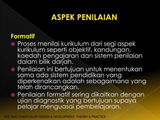Formatif
    Proses menilai kurikulum dari segi aspek
     kurikulum seperti objektif, kandungan,
     kaedah pengajaran dan sistem penilaian
     dalam bilik darjah.
    Penilaian ini bertujuan untuk menentukan
     sama ada sistem pendidikan yang
     diperkenalkan adalah sebagaimana yang
     telah dirancangkan.
    Penilaian formatif sering dikaitkan dengan
     ujian diagnostik yang bertujuan supaya
     pelajar menguasai pembelajaran.
SGD 5043 CURRICULUM DESIGN & DEVELOPMENT: THEORY & PRACTICE
 