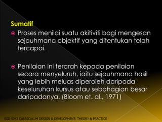 Sumatif
    Proses menilai suatu akitiviti bagi mengesan
     sejauhmana objektif yang ditentukan telah
     tercapai.

      Penilaian ini terarah kepada penilaian
       secara menyeluruh, iaitu sejauhmana hasil
       yang lebih meluas diperoleh daripada
       keseluruhan kursus atau sebahagian besar
       daripadanya. (Bloom et. al., 1971)


SGD 5043 CURRICULUM DESIGN & DEVELOPMENT: THEORY & PRACTICE
 