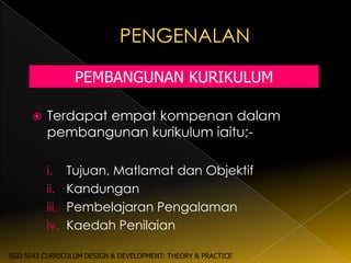 PEMBANGUNAN KURIKULUM

         Terdapat empat kompenan dalam
          pembangunan kurikulum iaitu;-

          i.   Tujuan, Matlamat dan Objektif
          ii. Kandungan
          iii. Pembelajaran Pengalaman
          iv. Kaedah Penilaian

SGD 5043 CURRICULUM DESIGN & DEVELOPMENT: THEORY & PRACTICE
 
