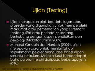    Ujian merupakan alat, kaedah, tugas atau
       prosedur yang digunakan untuk memperolehi
       maklumat atau pemerhatian yang sistematik
       tentang sifat atau peribadi seseorang
       berhubung dengan aspek pendidikan dan
       psikologi (Mokhtar Ismail, 2009).
      Menurut Ornstein dan Hunkins (2009), ujian
       merupakan cara untuk menilai tahap
       sejauhmana pelajar menguasai kandungan
       sesuatu kurikulum. Mereka turut berpendapat
       bahawa ujian terdiri daripada beberapa jenis
       iaitu;
SGD 5043 CURRICULUM DESIGN & DEVELOPMENT: THEORY & PRACTICE
 