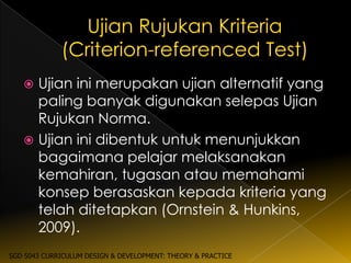  Ujian ini merupakan ujian alternatif yang
     paling banyak digunakan selepas Ujian
     Rujukan Norma.
    Ujian ini dibentuk untuk menunjukkan
     bagaimana pelajar melaksanakan
     kemahiran, tugasan atau memahami
     konsep berasaskan kepada kriteria yang
     telah ditetapkan (Ornstein & Hunkins,
     2009).
SGD 5043 CURRICULUM DESIGN & DEVELOPMENT: THEORY & PRACTICE
 