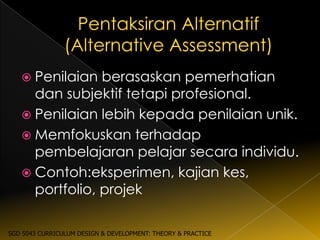  Penilaian  berasaskan pemerhatian
     dan subjektif tetapi profesional.
    Penilaian lebih kepada penilaian unik.
    Memfokuskan terhadap
     pembelajaran pelajar secara individu.
    Contoh:eksperimen, kajian kes,
     portfolio, projek

SGD 5043 CURRICULUM DESIGN & DEVELOPMENT: THEORY & PRACTICE
 