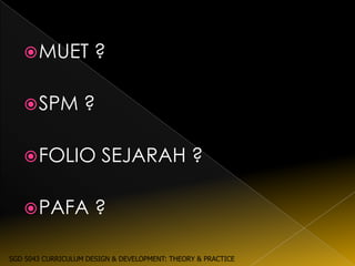  MUET             ?

    SPM           ?

    FOLIO              SEJARAH ?

    PAFA             ?

SGD 5043 CURRICULUM DESIGN & DEVELOPMENT: THEORY & PRACTICE
 