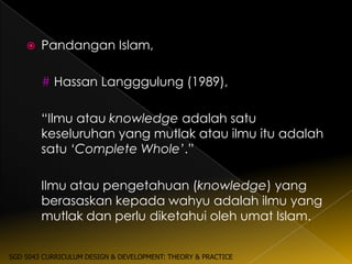    Pandangan Islam,

        # Hassan Langggulung (1989),

        “Ilmu atau knowledge adalah satu
        keseluruhan yang mutlak atau ilmu itu adalah
        satu ‘Complete Whole’.”

        Ilmu atau pengetahuan (knowledge) yang
        berasaskan kepada wahyu adalah ilmu yang
        mutlak dan perlu diketahui oleh umat Islam.


SGD 5043 CURRICULUM DESIGN & DEVELOPMENT: THEORY & PRACTICE
 