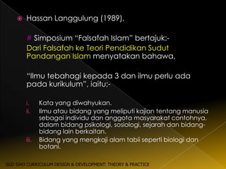    Hassan Langgulung (1989),

        # Simposium “Falsafah Islam” bertajuk:-
        Dari Falsafah ke Teori Pendidikan Sudut
        Pandangan Islam menyatakan bahawa,

        “Ilmu tebahagi kepada 3 dan ilmu perlu ada
        pada kurikulum”, iaitu;-

        i.     Kata yang diwahyukan.
        ii.    Ilmu atau bidang yang meliputi kajian tentang manusia
               sebagai individu dan anggota masyarakat contohnya,
               dalam bidang psikologi, sosiologi, sejarah dan bidang-
               bidang lain berkaitan.
        iii.   Bidang yang mengkaji alam tabii seperti biologi dan
               botani.

SGD 5043 CURRICULUM DESIGN & DEVELOPMENT: THEORY & PRACTICE
 
