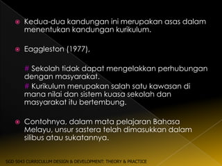    Kedua-dua kandungan ini merupakan asas dalam
       menentukan kandungan kurikulum.

      Eaggleston (1977),

       # Sekolah tidak dapat mengelakkan perhubungan
       dengan masyarakat.
       # Kurikulum merupakan salah satu kawasan di
       mana nilai dan sistem kuasa sekolah dan
       masyarakat itu bertembung.

      Contohnya, dalam mata pelajaran Bahasa
       Melayu, unsur sastera telah dimasukkan dalam
       silibus atau sukatannya.


SGD 5043 CURRICULUM DESIGN & DEVELOPMENT: THEORY & PRACTICE
 