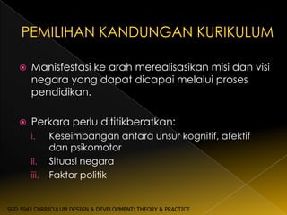    Manisfestasi ke arah merealisasikan misi dan visi
       negara yang dapat dicapai melalui proses
       pendidikan.

      Perkara perlu dititikberatkan:
       i.     Keseimbangan antara unsur kognitif, afektif
              dan psikomotor
       ii.    Situasi negara
       iii.   Faktor politik


SGD 5043 CURRICULUM DESIGN & DEVELOPMENT: THEORY & PRACTICE
 