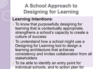 A School Approach to
Designing for Learning
Learning Intentions:
 To know that purposefully designing for
learning that is contextually appropriate,
strengthens a school’s capacity to create a
culture of success
 To understand how a school might use a
Designing for Learning tool to design a
learning architecture that achieves
consistency and invites collaboration from all
stakeholders
 To be able to identify an entry point for
individual schools, and to action plan for
 