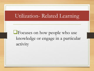 Focuses on how people who use
knowledge or engage in a particular
activity
Utilization- Related Learning
 
