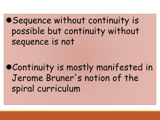 Sequence without continuity is
possible but continuity without
sequence is not
Continuity is mostly manifested in
Jerome Bruner's notion of the
spiral curriculum
 