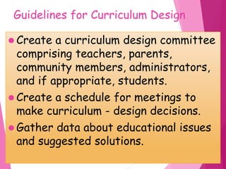 Guidelines for Curriculum Design
 Create a curriculum design committee
comprising teachers, parents,
community members, administrators,
and if appropriate, students.
 Create a schedule for meetings to
make curriculum - design decisions.
 Gather data about educational issues
and suggested solutions.
 