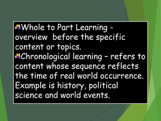 Whole to Part Learning -
overview before the specific
content or topics.
Chronological learning – refers to
content whose sequence reflects
the time of real world occurrence.
Example is history, political
science and world events.
 