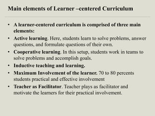 Main elements of Learner –centered Curriculum
• A learner-centered curriculum is comprised of three main
elements:
• Active learning. Here, students learn to solve problems, answer
questions, and formulate questions of their own.
• Cooperative learning. In this setup, students work in teams to
solve problems and accomplish goals.
• Inductive teaching and learning.
• Maximum Involvement of the learner. 70 to 80 percents
students practical and effective involvement
• Teacher as Facilitator. Teacher plays as facilitator and
motivate the learners for their practical involvement.
 