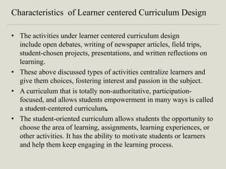 Characteristics of Learner centered Curriculum Design
• The activities under learner centered curriculum design
include open debates, writing of newspaper articles, field trips,
student-chosen projects, presentations, and written reflections on
learning.
• These above discussed types of activities centralize learners and
give them choices, fostering interest and passion in the subject.
• A curriculum that is totally non-authoritative, participation-
focused, and allows students empowerment in many ways is called
a student-centered curriculum.
• The student-oriented curriculum allows students the opportunity to
choose the area of learning, assignments, learning experiences, or
other activities. It has the ability to motivate students or learners
and help them keep engaging in the learning process.
 