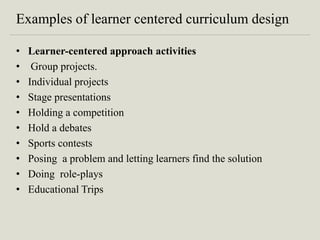 Examples of learner centered curriculum design
• Learner-centered approach activities
• Group projects.
• Individual projects
• Stage presentations
• Holding a competition
• Hold a debates
• Sports contests
• Posing a problem and letting learners find the solution
• Doing role-plays
• Educational Trips
 