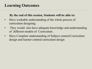 Learning Outcomes
By the end of this session, Students will be able to:
• Have workable understanding of the whole process of
curriculum designing.
• They would also have adequate knowledge and understanding
of different models of Curriculum .
• Have Complete understanding of Subject centred Curriculum
design and learner centred curriculum design
 