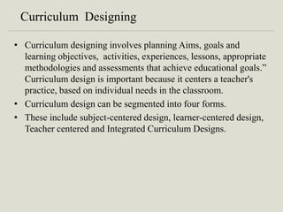 Curriculum Designing
• Curriculum designing involves planning Aims, goals and
learning objectives, activities, experiences, lessons, appropriate
methodologies and assessments that achieve educational goals.”
Curriculum design is important because it centers a teacher's
practice, based on individual needs in the classroom.
• Curriculum design can be segmented into four forms.
• These include subject-centered design, learner-centered design,
Teacher centered and Integrated Curriculum Designs.
 