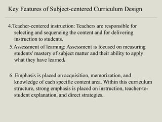 Key Features of Subject-centered Curriculum Design
4.Teacher-centered instruction: Teachers are responsible for
selecting and sequencing the content and for delivering
instruction to students.
5.Assessment of learning: Assessment is focused on measuring
students' mastery of subject matter and their ability to apply
what they have learned.
6. Emphasis is placed on acquisition, memorization, and
knowledge of each specific content area. Within this curriculum
structure, strong emphasis is placed on instruction, teacher-to-
student explanation, and direct strategies.
 