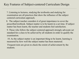 Key Features of Subject-centered Curriculum Design
7. Listening to lectures, studying the textbooks and studying for
examination are all practices that show the influence of the subject
centered curriculum approach.
8. The subject teacher considers it of great importance to cover the
prescribed textbook. Subject matter is to be learnt in a set time. If subject
matter has been learnt, the teacher and students feel satisfaction.
9. Those who follow the subject centered approach strongly advocate set
standard for a class to be achieved by all students in order to qualify the
examination.
10. As the subject matter is an important thing to be learnt, learning is
measured by how well the subject matter has been mastered.
Frequent tests are given to check the extent of achievement by the
students.
 