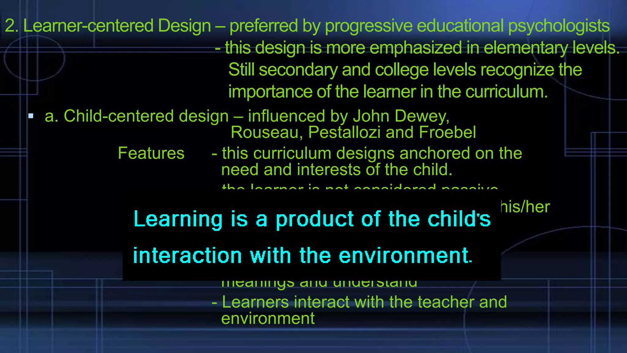 2. Learner-centered Design – preferred by progressive educational psychologists
- this design is more emphasized in elementary levels.
Still secondary and college levels recognize the
importance of the learner in the curriculum.
 a. Child-centered design – influenced by John Dewey,

Features

Rouseau, Pestallozi and Froebel
- this curriculum designs anchored on the
need and interests of the child.
- the learner is not considered passive
individual but one who engages with his/her
environment.
- Learners learn by doing.
- Learners actively create, construct
meanings and understand
- Learners interact with the teacher and
environment

 