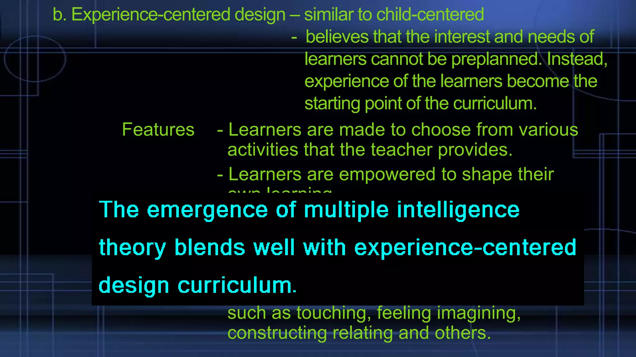 b. Experience-centered design – similar to child-centered
- believes that the interest and needs of
learners cannot be preplanned. Instead,
experience of the learners become the
starting point of the curriculum.
Features - Learners are made to choose from various
activities that the teacher provides.
- Learners are empowered to shape their
own learning
- different learning centers are found
- time is flexible
- children are free to make options
- activities revolve around different emphasis
such as touching, feeling imagining,
constructing relating and others.

 