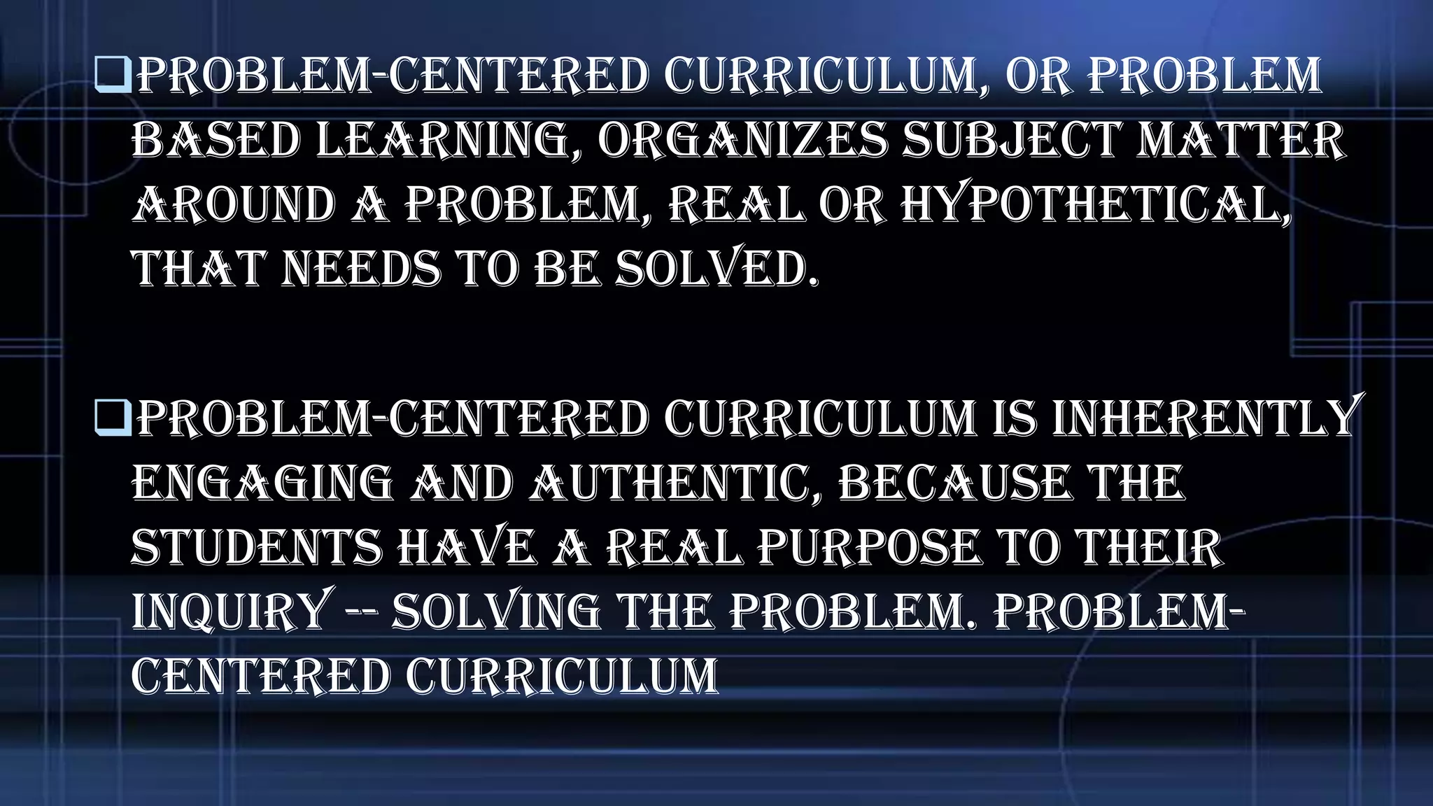 Problem-centered curriculum, or problem

based learning, organizes subject matter
around a problem, real or hypothetical,
that needs to be solved.
Problem-centered curriculum is inherently

engaging and authentic, because the
students have a real purpose to their
inquiry -- solving the problem. ProblemCentered Curriculum

 