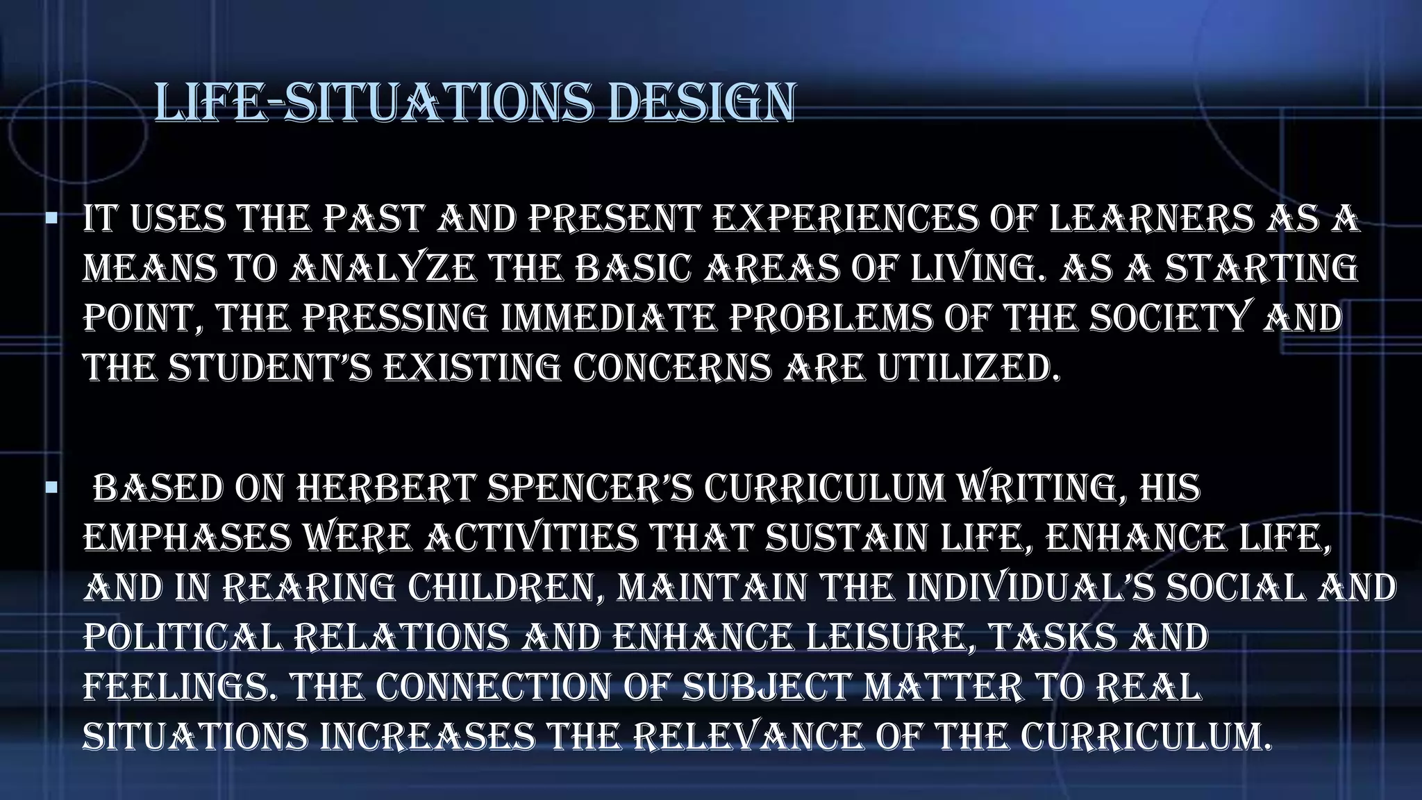 Life-Situations Design
 It uses the past and present experiences of learners as a

means to analyze the basic areas of living. As a starting
point, the pressing immediate problems of the society and
the student’s existing concerns are utilized.
 Based on herBert spencer’s curriculum writing, his
emphases were activities that sustain life, enhance life,
and in rearing children, maintain the individual’s social and

political relations and enhance leisure, tasks and
feelings. The connection of subject matter to real
situations increases the relevance of the curriculum.

 