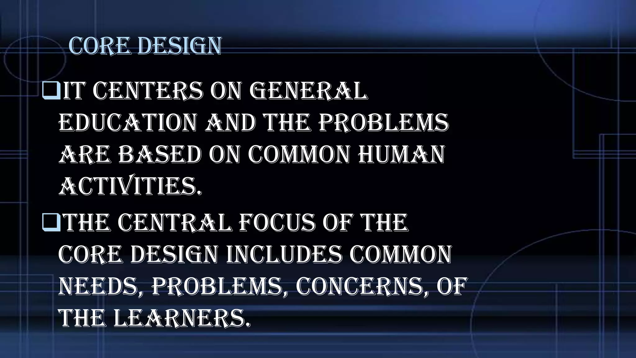 Core Design
It centers on general

education and the problems
are based on common human
activities.
The central focus of the
core design includes common
needs, problems, concerns, of
the learners.

 