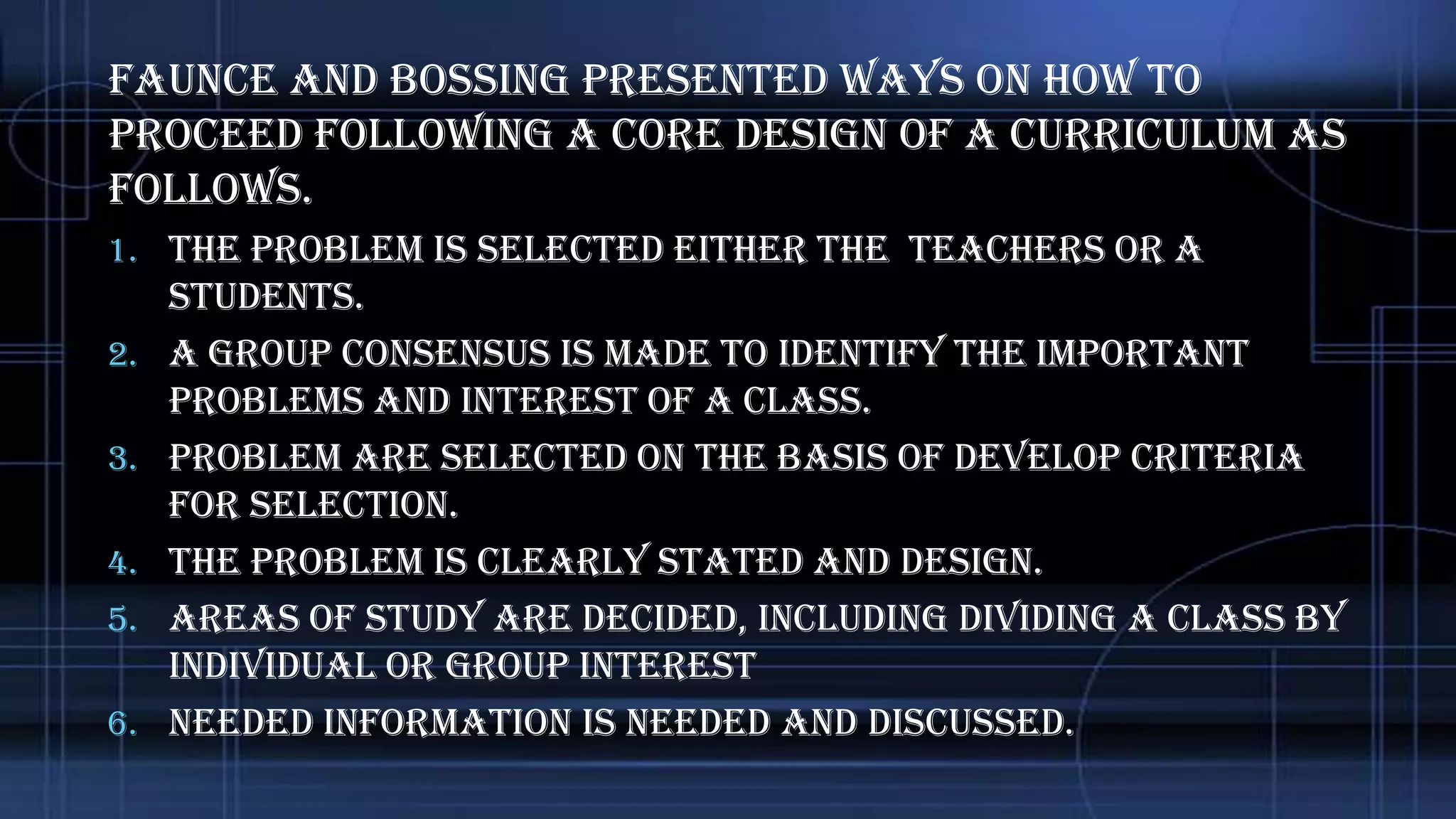 Faunce and Bossing presented ways on how to
proceed following a core design of a curriculum as
follows.
1. The problem is selected either the teachers or a
2.
3.
4.
5.
6.

students.
A group consensus is made to identify the important
problems and interest of a class.
Problem are selected on the basis of develop criteria
for selection.
The problem is clearly stated and design.
Areas of study are decided, including dividing a class by
individual or group interest
Needed information is needed and discussed.

 