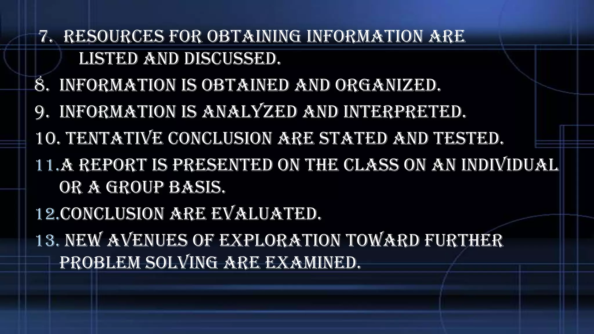7. Resources for obtaining information are
listed and discussed.
8. Information is obtained and organized.
9. Information is analyzed and interpreted.
10. Tentative conclusion are stated and tested.
11.A report is presented on the class on an individual
or a group basis.
12.Conclusion are evaluated.
13. new avenues of exploration toward further
problem solving are examined.

 