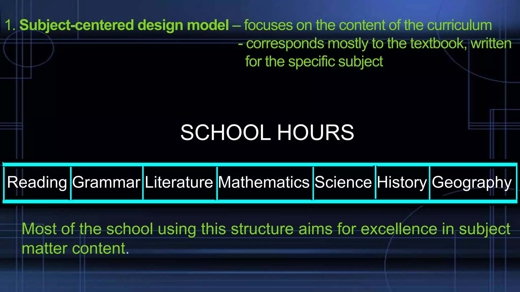 1. Subject-centered design model – focuses on the content of the curriculum
- corresponds mostly to the textbook, written
for the specific subject

SCHOOL HOURS
Reading Grammar Literature Mathematics Science History Geography
Most of the school using this structure aims for excellence in subject
matter content.

 