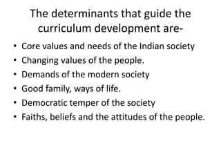 The determinants that guide the
curriculum development are-
• Core values and needs of the Indian society
• Changing values of the people.
• Demands of the modern society
• Good family, ways of life.
• Democratic temper of the society
• Faiths, beliefs and the attitudes of the people.
 
