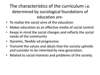 The characteristics of the curriculum i.e.
determined by sociological foundations of
education are-
• To realize the social aims of the education
• Makes education as an effective media of social control
• Keeps in mind the social changes and reflects the social
needs of the community
• Dynamic, flexible ad progressive.
• Transmit the values and ideals that the society upholds
and consider to be inherited by new generation.
• Related to social interests and problems of the society.
 