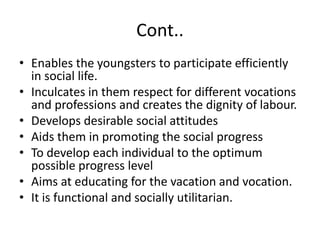 Cont..
• Enables the youngsters to participate efficiently
in social life.
• Inculcates in them respect for different vocations
and professions and creates the dignity of labour.
• Develops desirable social attitudes
• Aids them in promoting the social progress
• To develop each individual to the optimum
possible progress level
• Aims at educating for the vacation and vocation.
• It is functional and socially utilitarian.
 
