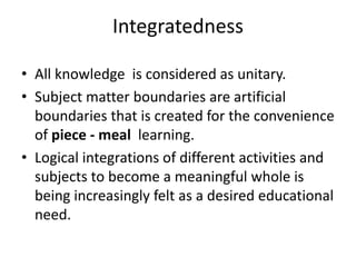 Integratedness
• All knowledge is considered as unitary.
• Subject matter boundaries are artificial
boundaries that is created for the convenience
of piece - meal learning.
• Logical integrations of different activities and
subjects to become a meaningful whole is
being increasingly felt as a desired educational
need.
 
