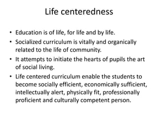 Life centeredness
• Education is of life, for life and by life.
• Socialized curriculum is vitally and organically
related to the life of community.
• It attempts to initiate the hearts of pupils the art
of social living.
• Life centered curriculum enable the students to
become socially efficient, economically sufficient,
intellectually alert, physically fit, professionally
proficient and culturally competent person.
 