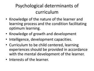 Psychological determinants of
curriculum
• Knowledge of the nature of the learner and
learning process and the condition facilitating
optimum learning.
• Knowledge of growth and development
• Intelligence, development capacities.
• Curriculum to be child centered, learning
experiences should be provided in accordance
with the mental development of the learner.
• Interests of the learner.
 