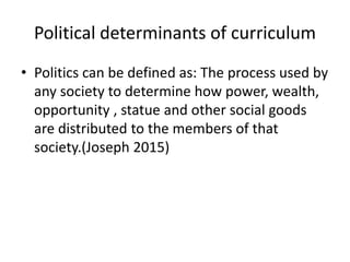 Political determinants of curriculum
• Politics can be defined as: The process used by
any society to determine how power, wealth,
opportunity , statue and other social goods
are distributed to the members of that
society.(Joseph 2015)
 
