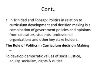Cont..
• In Trinidad and Tobago: Politics in relation to
curriculum development and decision making is a
combination of government policies and opinions
from educators, students, professional
organizations and other key stake holders.
The Role of Politics in Curriculum decision Making
–
To develop democratic values of social justice,
equity, socialism, rights & duties.
 