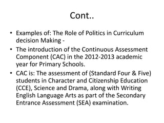 Cont..
• Examples of: The Role of Politics in Curriculum
decision Making -
• The introduction of the Continuous Assessment
Component (CAC) in the 2012-2013 academic
year for Primary Schools.
• CAC is: The assessment of (Standard Four & Five)
students in Character and Citizenship Education
(CCE), Science and Drama, along with Writing
English Language Arts as part of the Secondary
Entrance Assessment (SEA) examination.
 