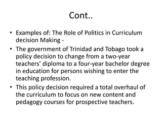 Cont..
• Examples of: The Role of Politics in Curriculum
decision Making -
• The government of Trinidad and Tobago took a
policy decision to change from a two-year
teachers’ diploma to a four-year bachelor degree
in education for persons wishing to enter the
teaching profession.
• This policy decision required a total overhaul of
the curriculum to focus on new content and
pedagogy courses for prospective teachers.
 