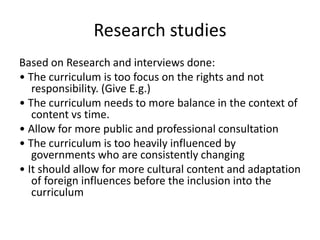 Research studies
Based on Research and interviews done:
• The curriculum is too focus on the rights and not
responsibility. (Give E.g.)
• The curriculum needs to more balance in the context of
content vs time.
• Allow for more public and professional consultation
• The curriculum is too heavily influenced by
governments who are consistently changing
• It should allow for more cultural content and adaptation
of foreign influences before the inclusion into the
curriculum
 