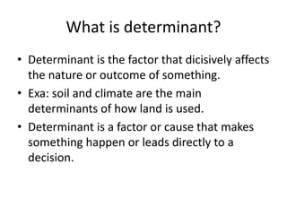 What is determinant?
• Determinant is the factor that dicisively affects
the nature or outcome of something.
• Exa: soil and climate are the main
determinants of how land is used.
• Determinant is a factor or cause that makes
something happen or leads directly to a
decision.
 