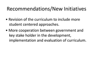 Recommendations/New Initiatives
• Revision of the curriculum to include more
student centered approaches.
• More cooperation between government and
key stake holder in the development,
implementation and evaluation of curriculum.
 