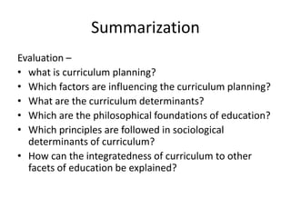 Summarization
Evaluation –
• what is curriculum planning?
• Which factors are influencing the curriculum planning?
• What are the curriculum determinants?
• Which are the philosophical foundations of education?
• Which principles are followed in sociological
determinants of curriculum?
• How can the integratedness of curriculum to other
facets of education be explained?
 
